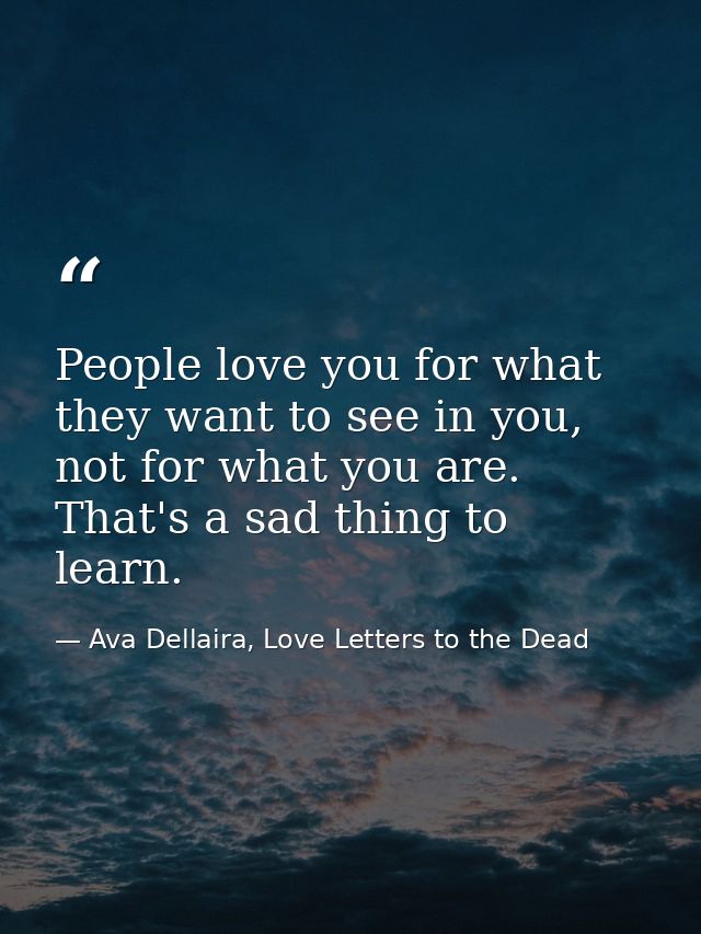 People love you for what they want to see in you, not for what you are. That's a sad thing to learn. — Ava Dellaira, Love Letters to the Dead