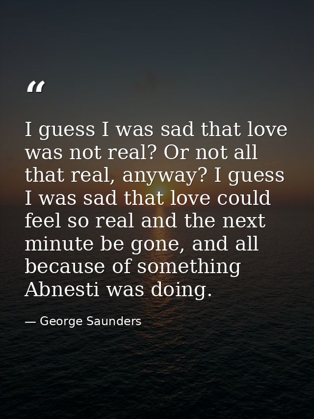 I guess I was sad that love was not real? Or not all that real, anyway? I guess I was sad that love could feel so real a — George Saunders
