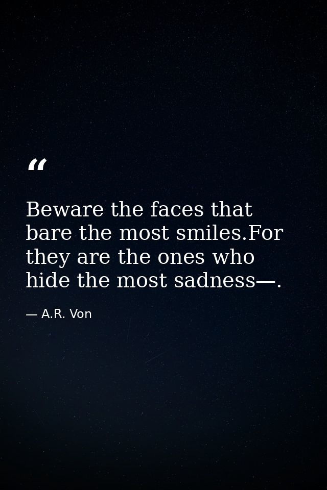 Beware the faces that bare the most smiles.For they are the ones who hide the most sadness—. — A.R. Von