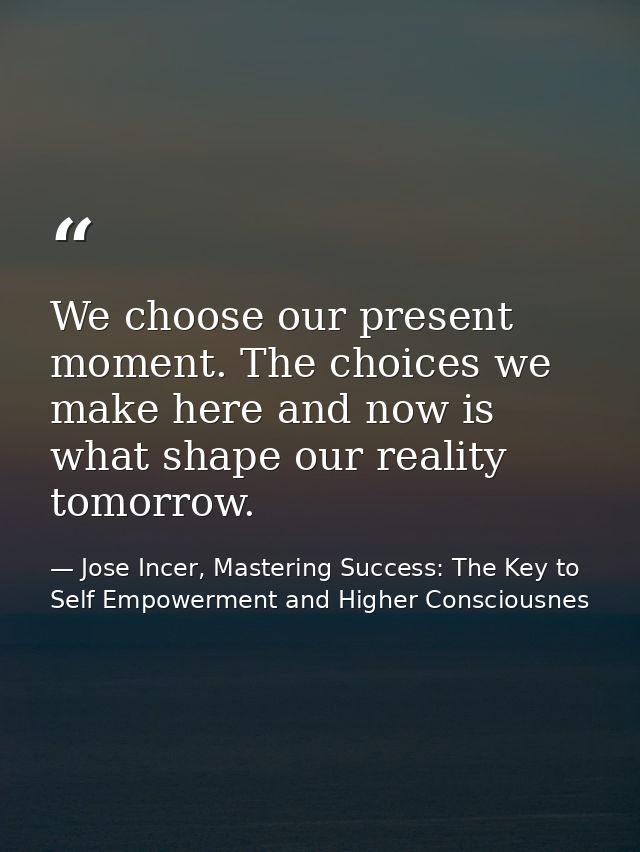 We choose our present moment. The choices we make here and now is what shape our reality tomorrow. — Jose Incer, Mastering Success: The Key to Self Empowerment and Higher Consciousnes