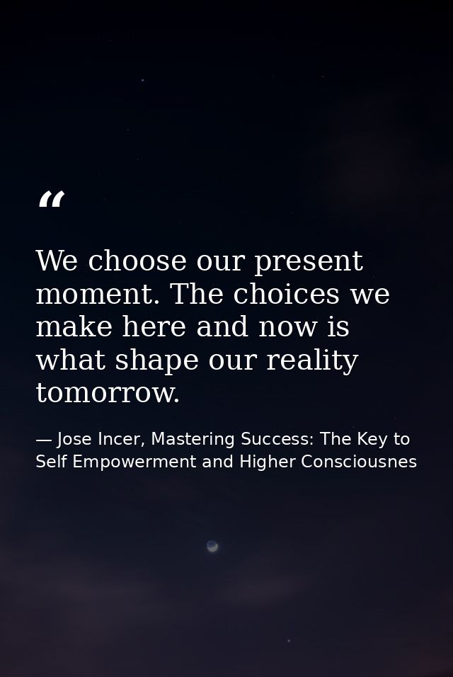 We choose our present moment. The choices we make here and now is what shape our reality tomorrow. — Jose Incer, Mastering Success: The Key to Self Empowerment and Higher Consciousnes