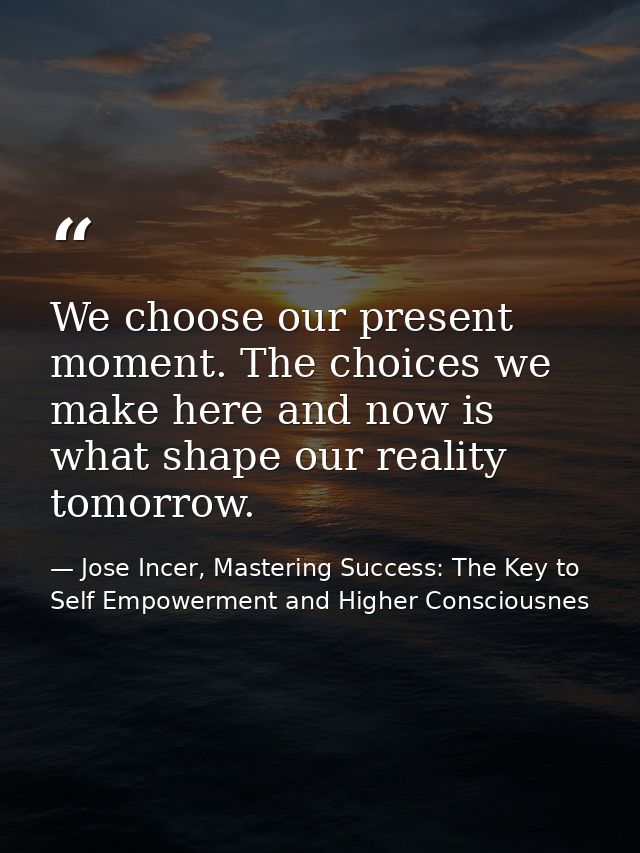 We choose our present moment. The choices we make here and now is what shape our reality tomorrow. — Jose Incer, Mastering Success: The Key to Self Empowerment and Higher Consciousnes