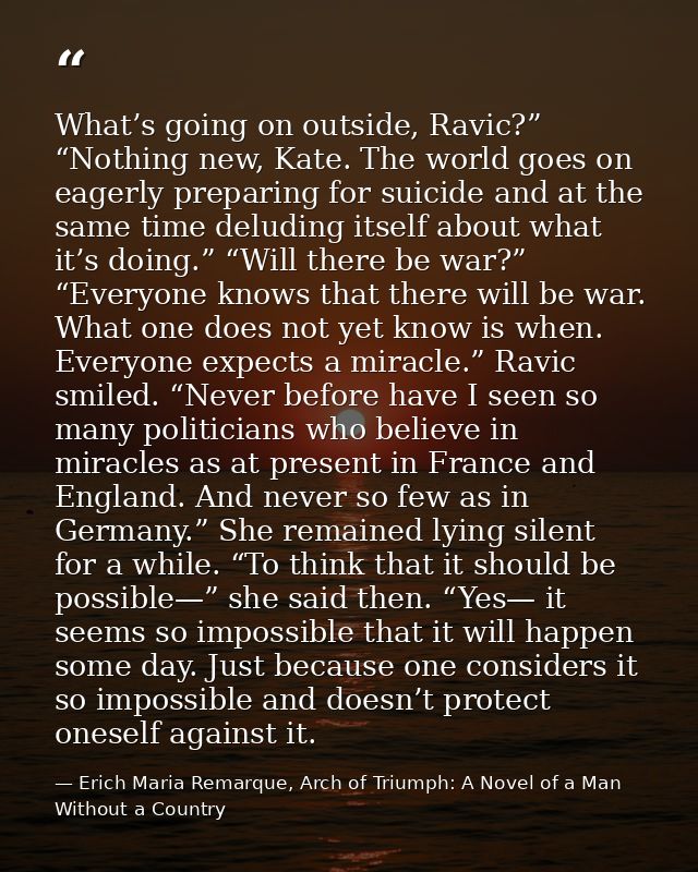What’s going on outside, Ravic?” “Nothing new, Kate. The world goes on eagerly preparing for suicide and at the same tim — Erich Maria Remarque, Arch of Triumph: A Novel of a Man Without a Country