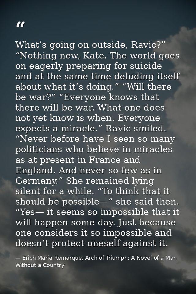 What’s going on outside, Ravic?” “Nothing new, Kate. The world goes on eagerly preparing for suicide and at the same tim — Erich Maria Remarque, Arch of Triumph: A Novel of a Man Without a Country