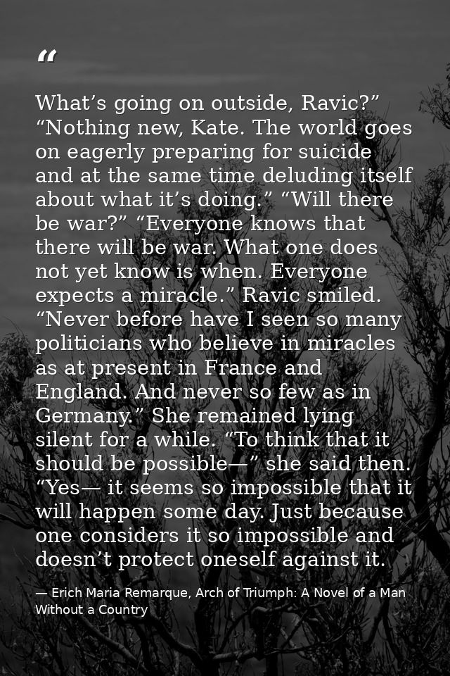 What’s going on outside, Ravic?” “Nothing new, Kate. The world goes on eagerly preparing for suicide and at the same tim — Erich Maria Remarque, Arch of Triumph: A Novel of a Man Without a Country
