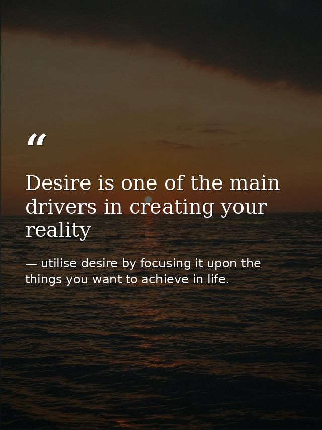 Desire is one of the main drivers in creating your reality — utilise desire by focusing it upon the things you want to achieve in life.