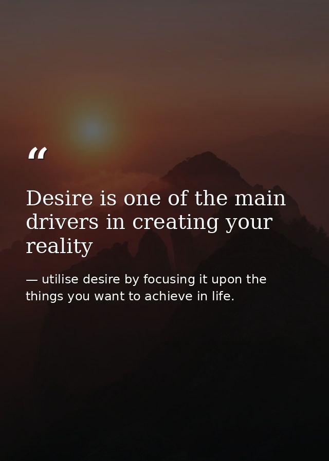 Desire is one of the main drivers in creating your reality — utilise desire by focusing it upon the things you want to achieve in life.