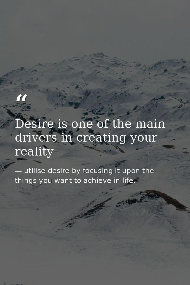 Desire is one of the main drivers in creating your reality — utilise desire by focusing it upon the things you want to achieve in life.