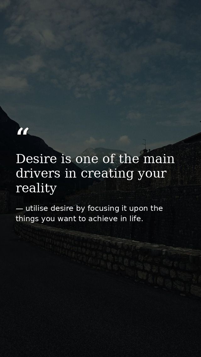 Desire is one of the main drivers in creating your reality — utilise desire by focusing it upon the things you want to achieve in life.