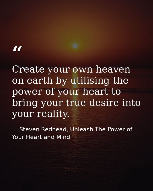 Create your own heaven on earth by utilising the power of your heart to bring your true desire into your reality. — Steven Redhead, Unleash The Power of Your Heart and Mind