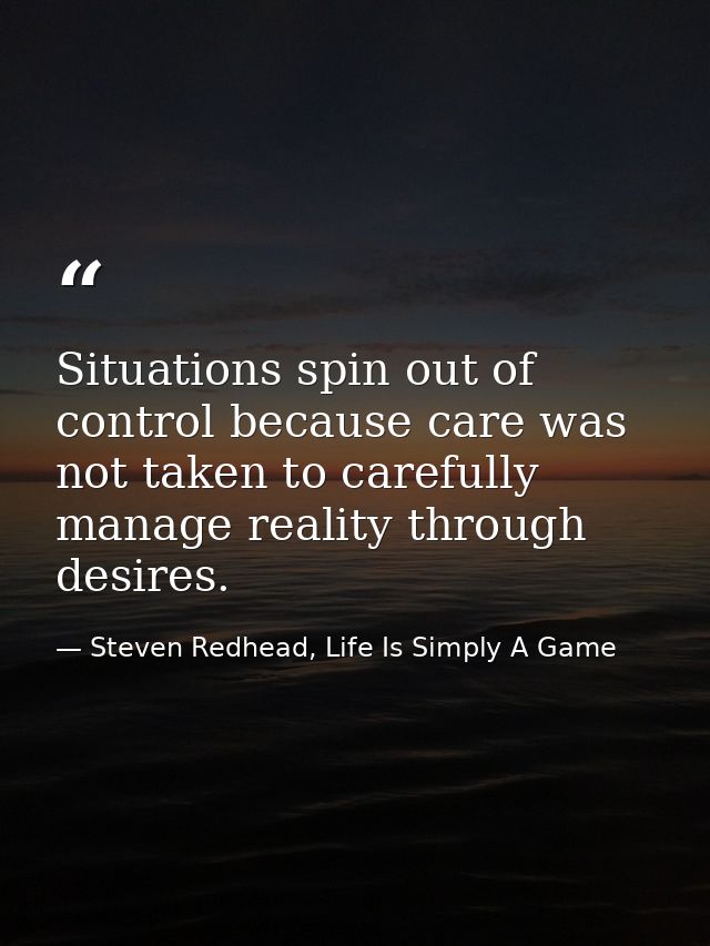 Situations spin out of control because care was not taken to carefully manage reality through desires. — Steven Redhead, Life Is Simply A Game