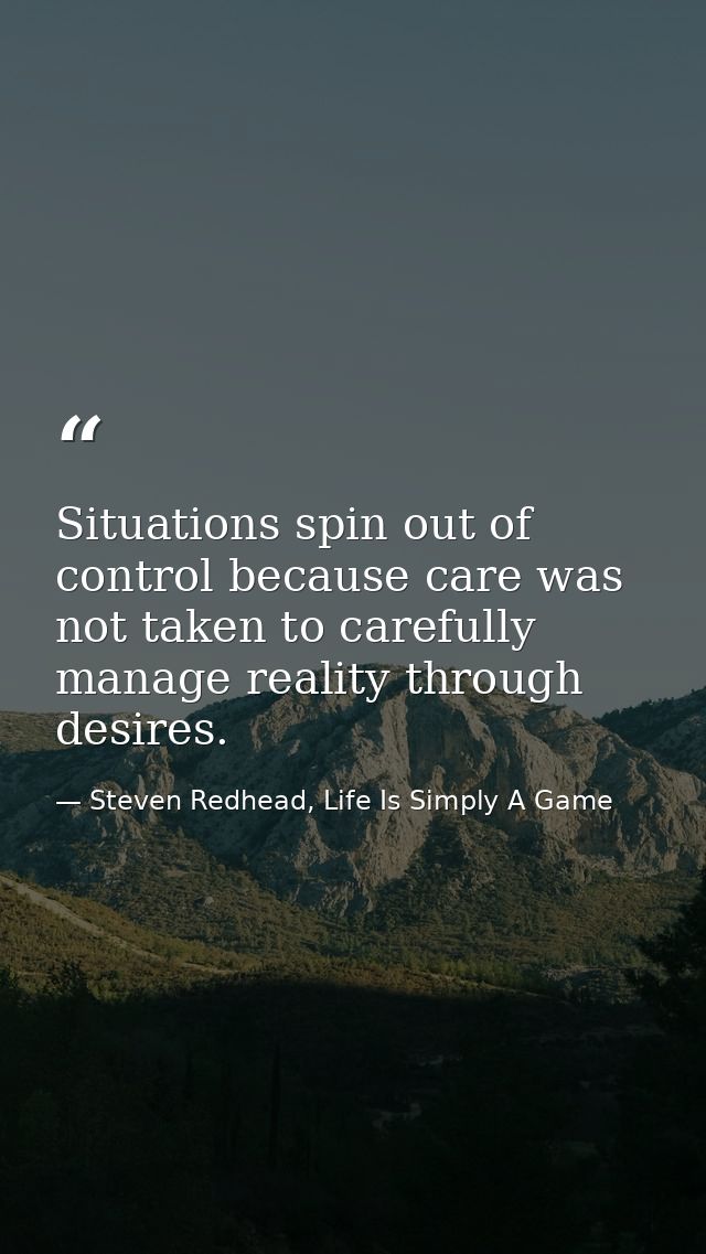 Situations spin out of control because care was not taken to carefully manage reality through desires. — Steven Redhead, Life Is Simply A Game