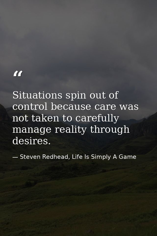 Situations spin out of control because care was not taken to carefully manage reality through desires. — Steven Redhead, Life Is Simply A Game