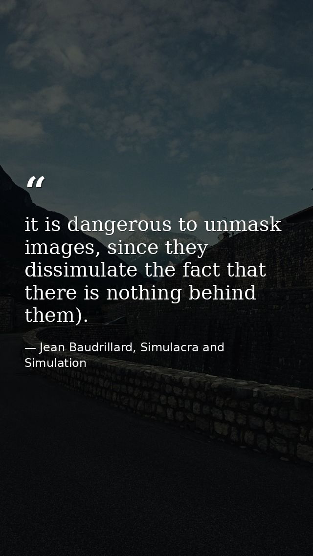 it is dangerous to unmask images, since they dissimulate the fact that there is nothing behind them). — Jean Baudrillard, Simulacra and Simulation
