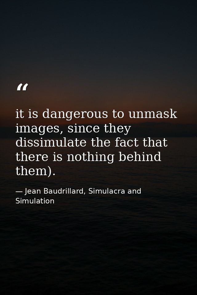 it is dangerous to unmask images, since they dissimulate the fact that there is nothing behind them). — Jean Baudrillard, Simulacra and Simulation