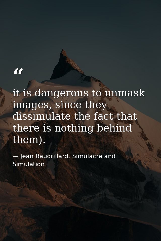 it is dangerous to unmask images, since they dissimulate the fact that there is nothing behind them). — Jean Baudrillard, Simulacra and Simulation