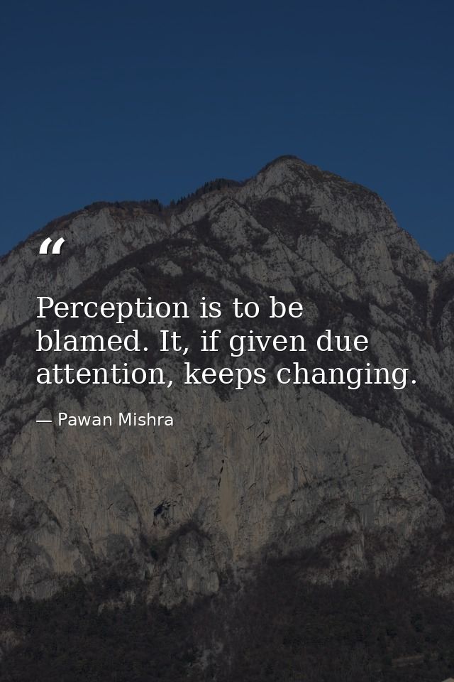 Perception is to be blamed. It, if given due attention, keeps changing. — Pawan Mishra