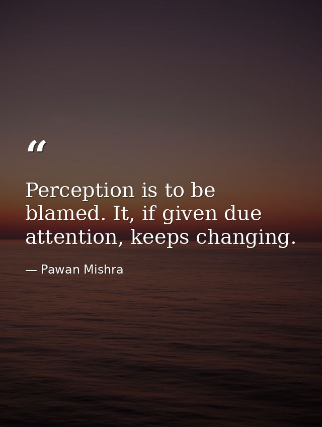 Perception is to be blamed. It, if given due attention, keeps changing. — Pawan Mishra
