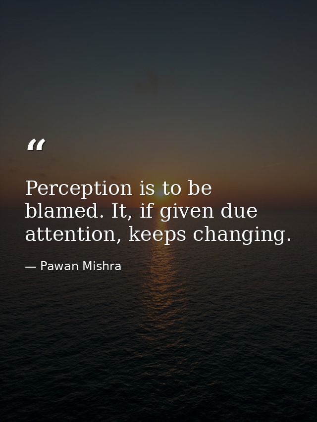 Perception is to be blamed. It, if given due attention, keeps changing. — Pawan Mishra