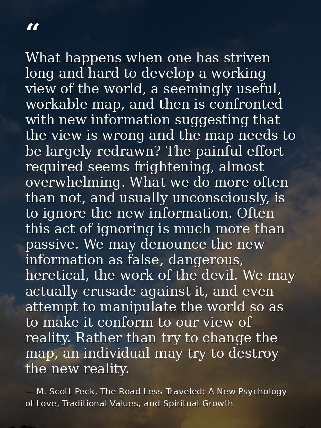 What happens when one has striven long and hard to develop a working view of the world, a seemingly useful, workable map — M. Scott Peck, The Road Less Traveled: A New Psychology of Love, Traditional Values, and Spiritual Growth