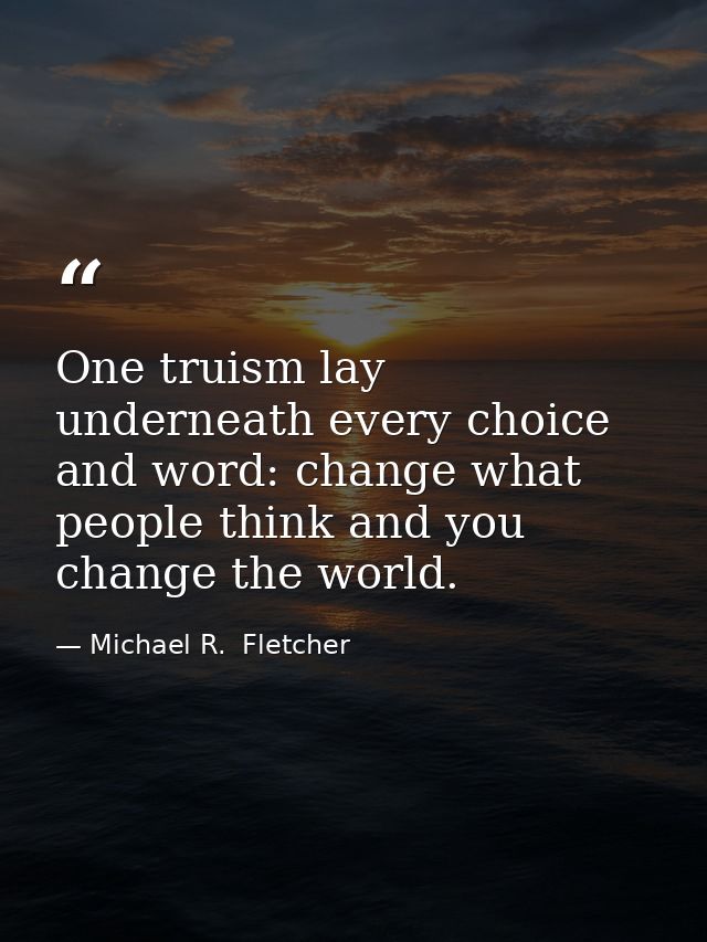 One truism lay underneath every choice and word: change what people think and you change the world. — Michael R.  Fletcher