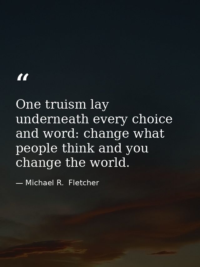 One truism lay underneath every choice and word: change what people think and you change the world. — Michael R.  Fletcher