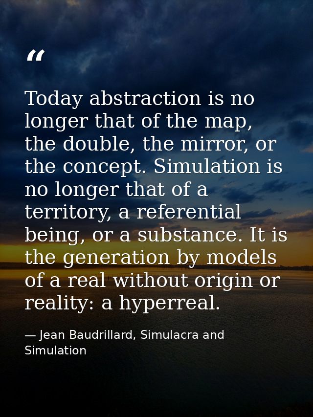Today abstraction is no longer that of the map, the double, the mirror, or the concept. Simulation is no longer that of  — Jean Baudrillard, Simulacra and Simulation