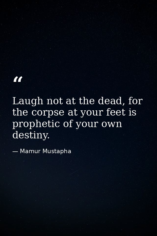 Laugh not at the dead, for the corpse at your feet is prophetic of your own destiny. — Mamur Mustapha