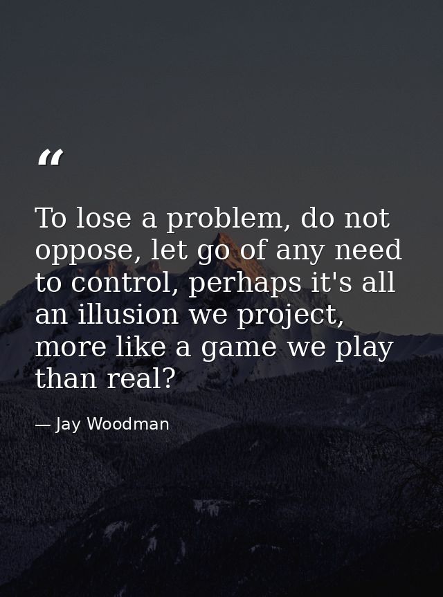 To lose a problem, do not oppose, let go of any need to control, perhaps it's all an illusion we project, more like a ga — Jay Woodman