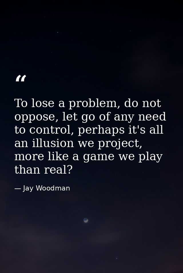 To lose a problem, do not oppose, let go of any need to control, perhaps it's all an illusion we project, more like a ga — Jay Woodman