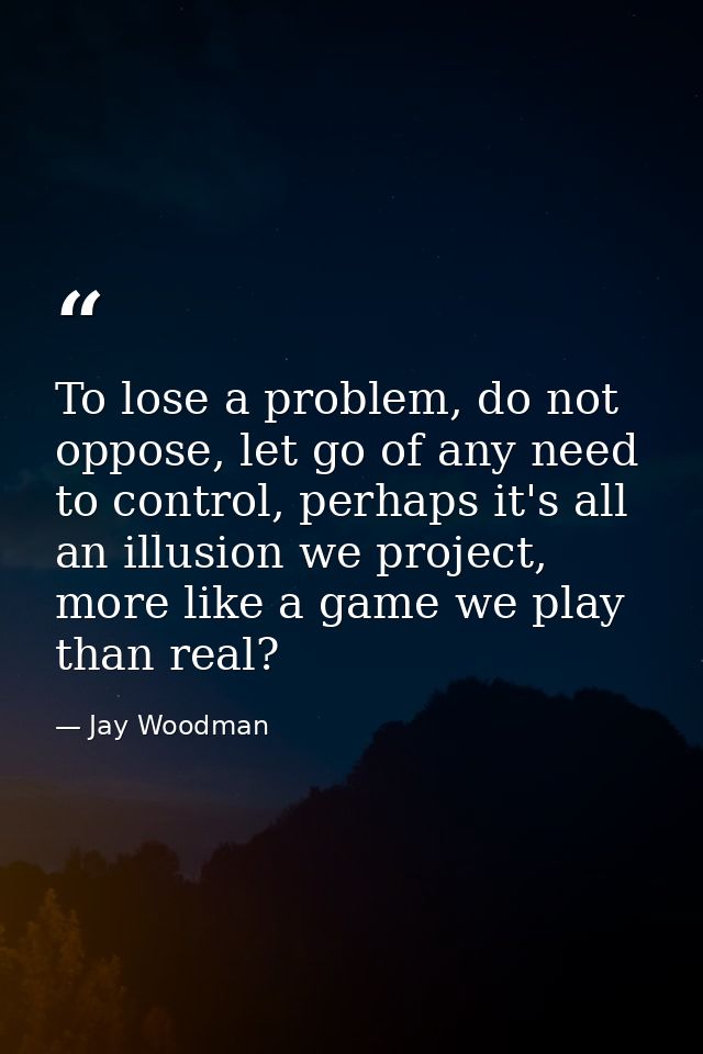 To lose a problem, do not oppose, let go of any need to control, perhaps it's all an illusion we project, more like a ga — Jay Woodman