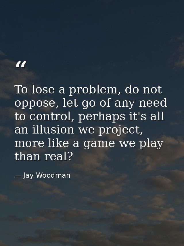 To lose a problem, do not oppose, let go of any need to control, perhaps it's all an illusion we project, more like a ga — Jay Woodman