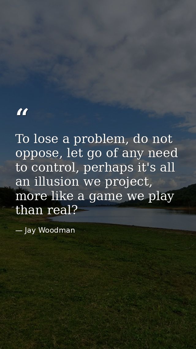 To lose a problem, do not oppose, let go of any need to control, perhaps it's all an illusion we project, more like a ga — Jay Woodman