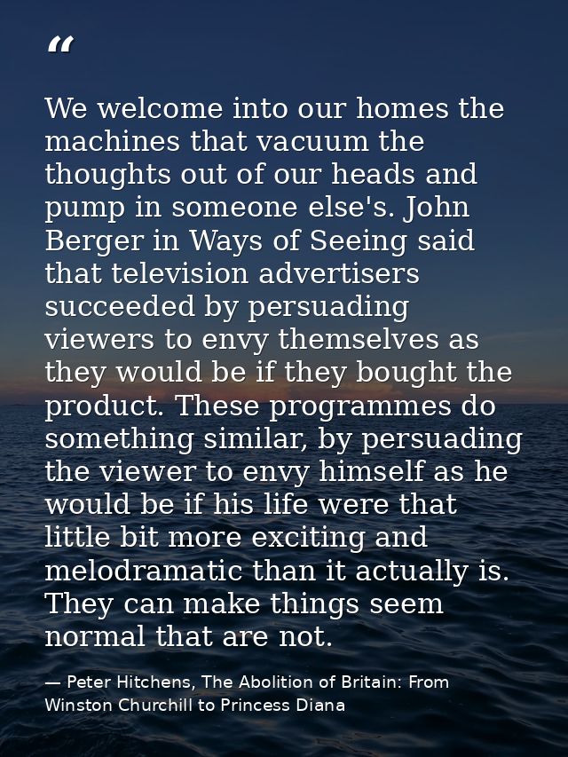 We welcome into our homes the machines that vacuum the thoughts out of our heads and pump in someone else's. John Berger — Peter Hitchens, The Abolition of Britain: From Winston Churchill to Princess Diana