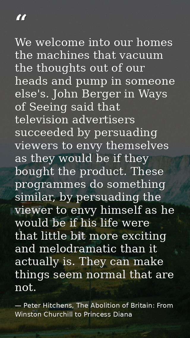 We welcome into our homes the machines that vacuum the thoughts out of our heads and pump in someone else's. John Berger — Peter Hitchens, The Abolition of Britain: From Winston Churchill to Princess Diana