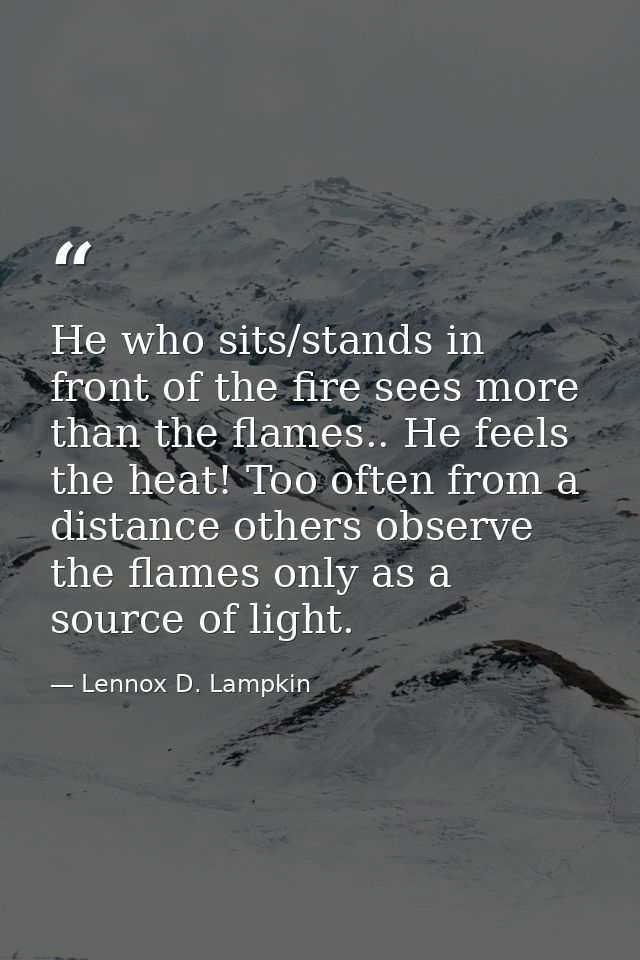 He who sits/stands in front of the fire sees more than the flames.. He feels the heat! Too often from a distance others  — Lennox D. Lampkin