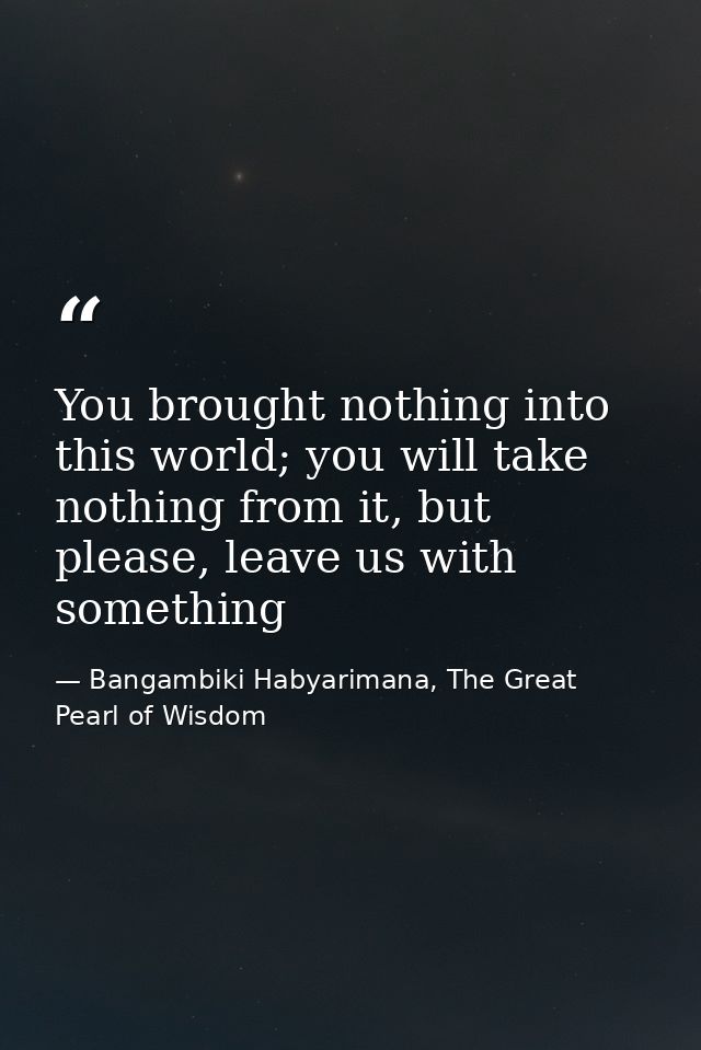 You brought nothing into this world; you will take nothing from it, but please, leave us with something — Bangambiki Habyarimana, The Great Pearl of Wisdom