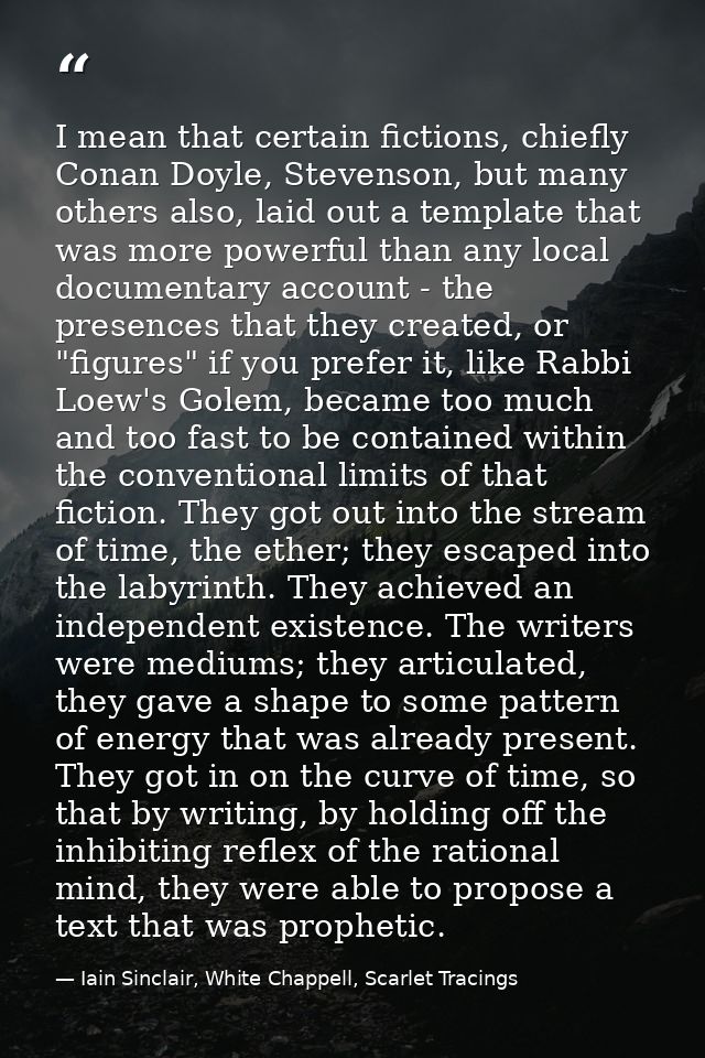 I mean that certain fictions, chiefly Conan Doyle, Stevenson, but many others also, laid out a template that was more po — Iain Sinclair, White Chappell, Scarlet Tracings