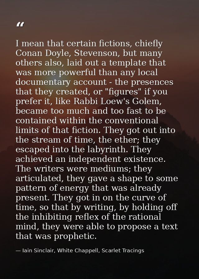 I mean that certain fictions, chiefly Conan Doyle, Stevenson, but many others also, laid out a template that was more po — Iain Sinclair, White Chappell, Scarlet Tracings