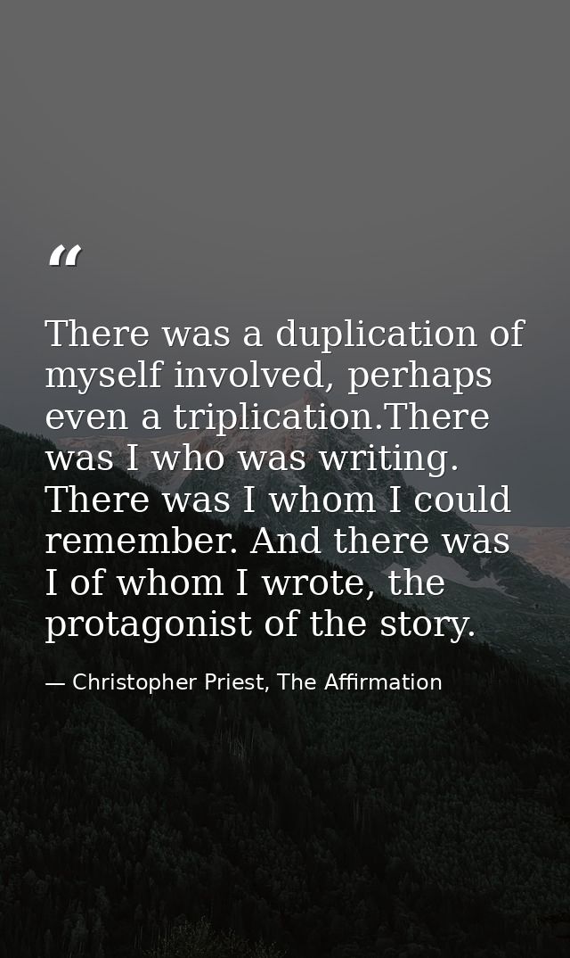There was a duplication of myself involved, perhaps even a triplication.There was I who was writing. There was I whom I  — Christopher Priest, The Affirmation