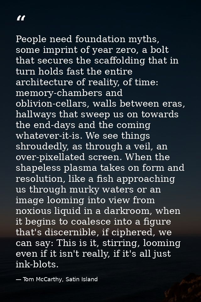 People need foundation myths, some imprint of year zero, a bolt that secures the scaffolding that in turn holds fast the — Tom McCarthy, Satin Island
