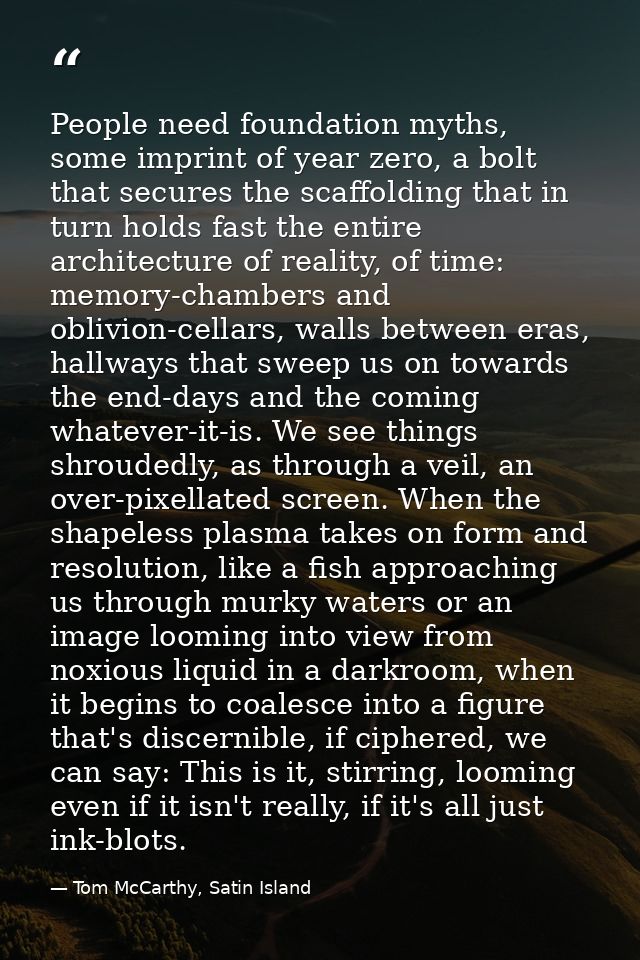 People need foundation myths, some imprint of year zero, a bolt that secures the scaffolding that in turn holds fast the — Tom McCarthy, Satin Island
