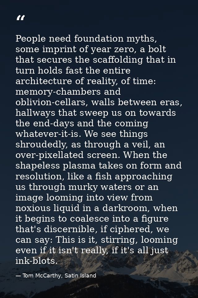 People need foundation myths, some imprint of year zero, a bolt that secures the scaffolding that in turn holds fast the — Tom McCarthy, Satin Island