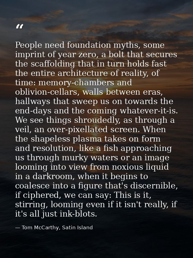 People need foundation myths, some imprint of year zero, a bolt that secures the scaffolding that in turn holds fast the — Tom McCarthy, Satin Island