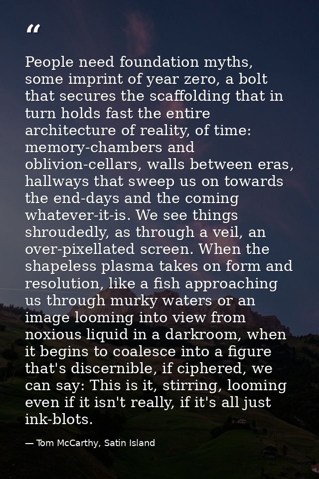 People need foundation myths, some imprint of year zero, a bolt that secures the scaffolding that in turn holds fast the — Tom McCarthy, Satin Island