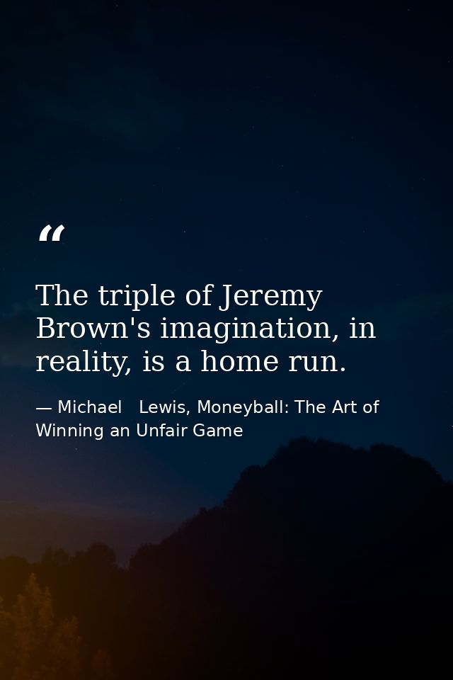 The triple of Jeremy Brown's imagination, in reality, is a home run. — Michael   Lewis, Moneyball: The Art of Winning an Unfair Game