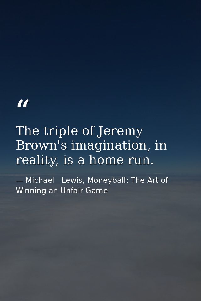 The triple of Jeremy Brown's imagination, in reality, is a home run. — Michael   Lewis, Moneyball: The Art of Winning an Unfair Game