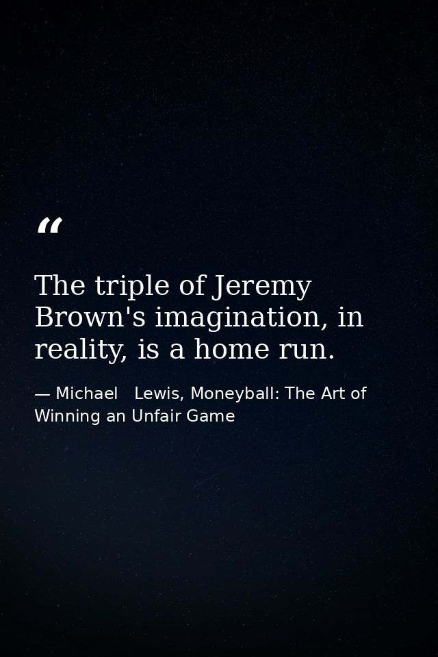 The triple of Jeremy Brown's imagination, in reality, is a home run. — Michael   Lewis, Moneyball: The Art of Winning an Unfair Game