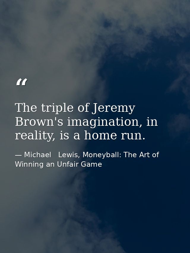 The triple of Jeremy Brown's imagination, in reality, is a home run. — Michael   Lewis, Moneyball: The Art of Winning an Unfair Game