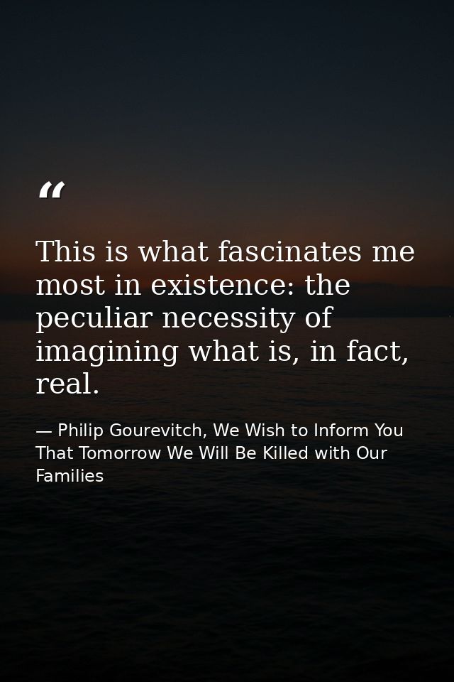 This is what fascinates me most in existence: the peculiar necessity of imagining what is, in fact, real. — Philip Gourevitch, We Wish to Inform You That Tomorrow We Will Be Killed with Our Families